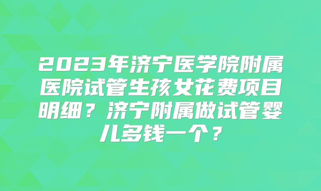 2023年济宁医学院附属医院试管生孩女花费项目明细？济宁附属做试管婴儿多钱一个？