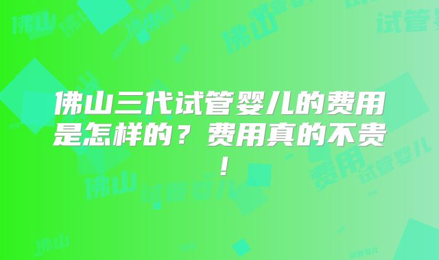佛山三代试管婴儿的费用是怎样的？费用真的不贵！