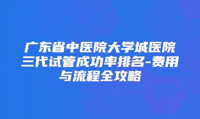 广东省中医院大学城医院三代试管成功率排名-费用与流程全攻略