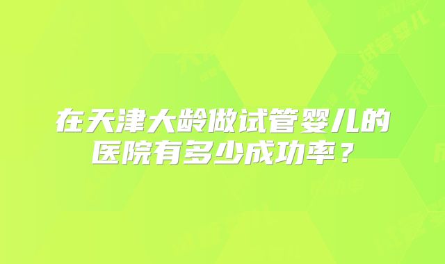 在天津大龄做试管婴儿的医院有多少成功率？