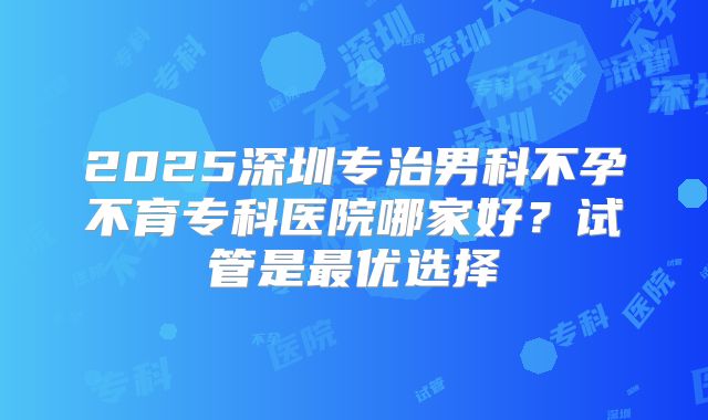 2025深圳专治男科不孕不育专科医院哪家好?试管是最优选择
