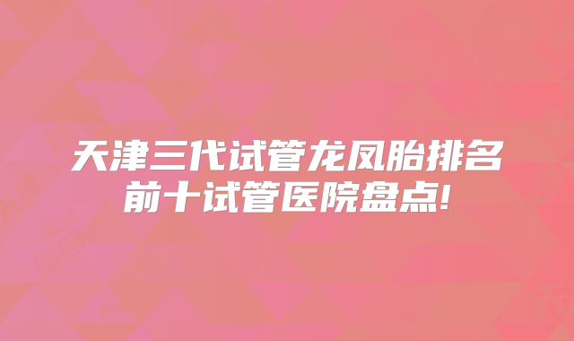 天津三代试管龙凤胎排名前十试管医院盘点!