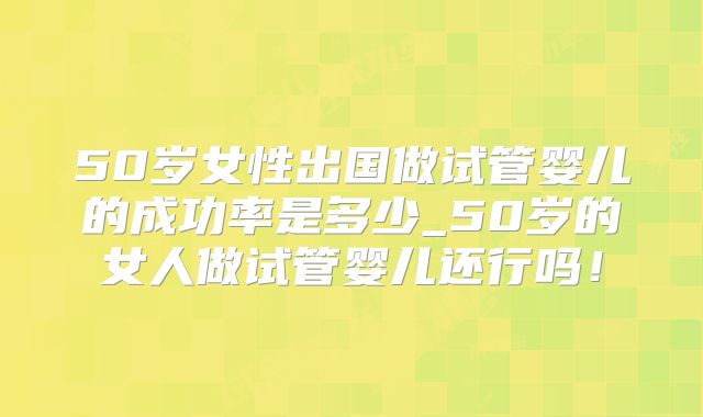 50岁女性出国做试管婴儿的成功率是多少_50岁的女人做试管婴儿还行吗！