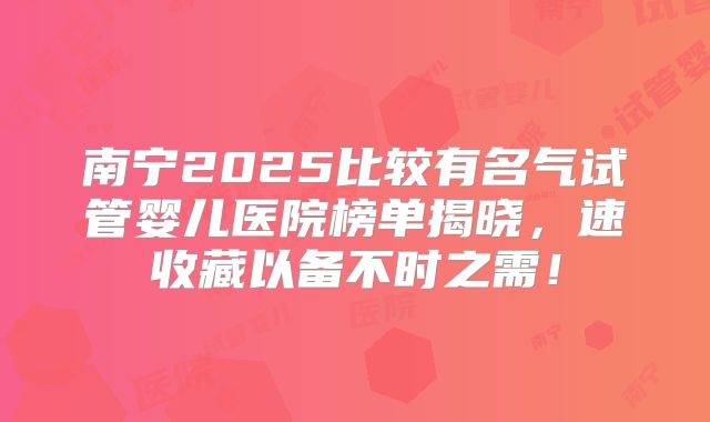 南宁2025比较有名气试管婴儿医院榜单揭晓，速收藏以备不时之需！
