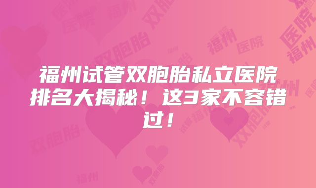 福州试管双胞胎私立医院排名大揭秘!这3家不容错过!