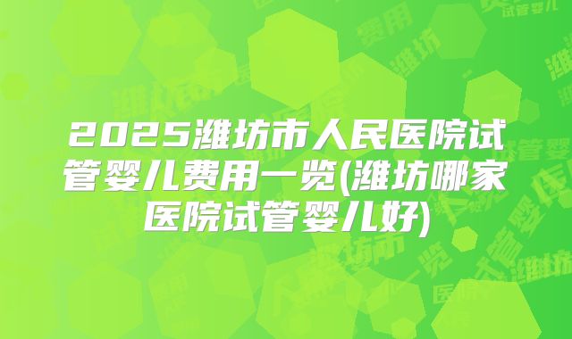 2025潍坊市人民医院试管婴儿费用一览(潍坊哪家医院试管婴儿好)