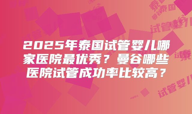 2025年泰国试管婴儿哪家医院最优秀？曼谷哪些医院试管成功率比较高？