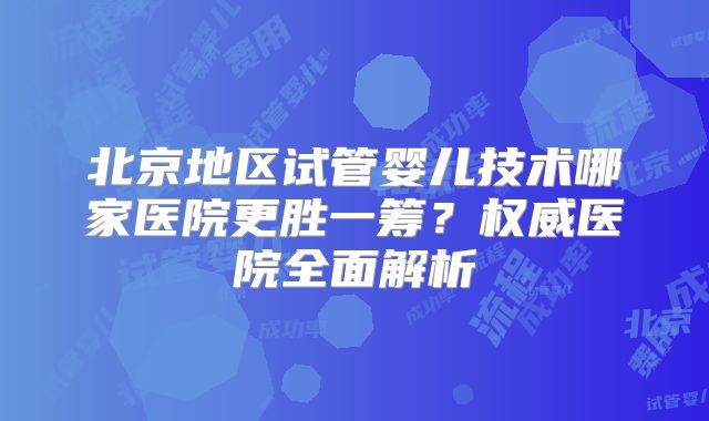 北京地区试管婴儿技术哪家医院更胜一筹?权威医院全面解析