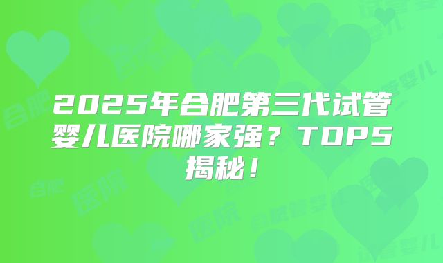 2025年合肥第三代试管婴儿医院哪家强?TOP5揭秘!
