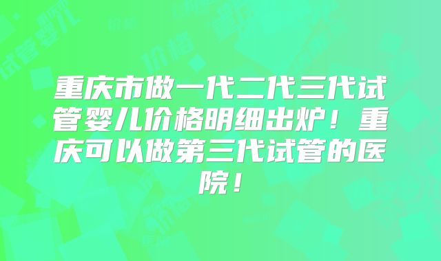 重庆市做一代二代三代试管婴儿价格明细出炉!重庆可以做第三代试管的医院!