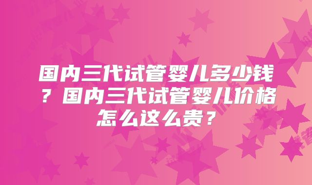 国内三代试管婴儿多少钱？国内三代试管婴儿价格怎么这么贵？