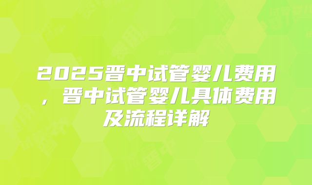 2025晋中试管婴儿费用，晋中试管婴儿具体费用及流程详解