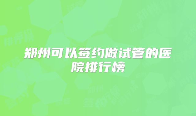 郑州可以签约做试管的医院排行榜