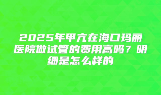 2025年甲亢在海口玛丽医院做试管的费用高吗?明细是怎么样的