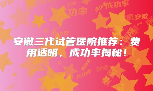 安徽三代试管医院推荐：费用透明，成功率揭秘！