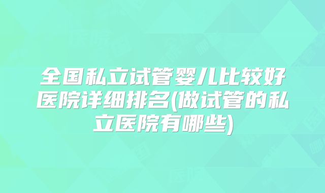 全国私立试管婴儿比较好医院详细排名(做试管的私立医院有哪些)