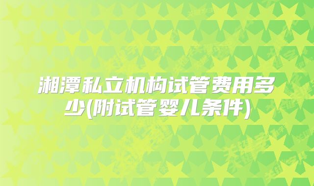 湘潭私立机构试管费用多少(附试管婴儿条件)