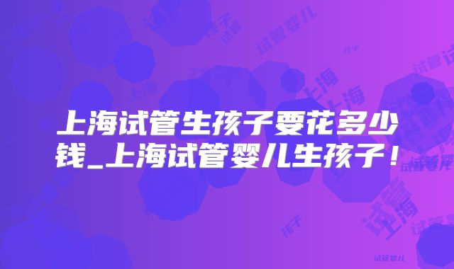 上海试管生孩子要花多少钱_上海试管婴儿生孩子！