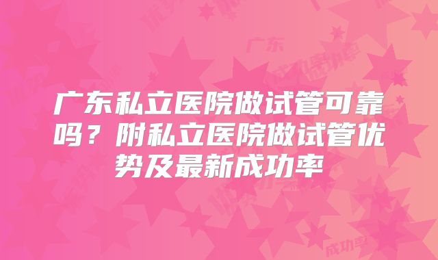 广东私立医院做试管可靠吗？附私立医院做试管优势及最新成功率