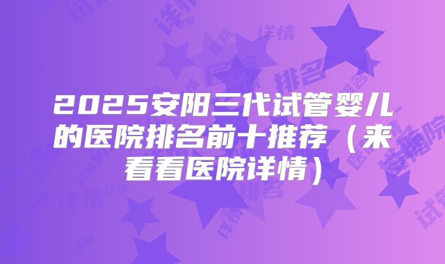 2025安阳三代试管婴儿的医院排名前十推荐（来看看医院详情）