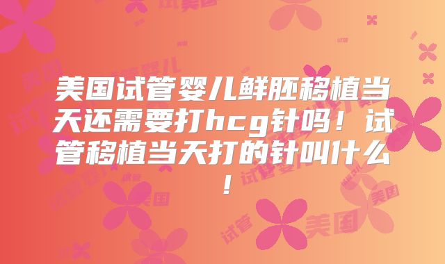 美国试管婴儿鲜胚移植当天还需要打hcg针吗！试管移植当天打的针叫什么！