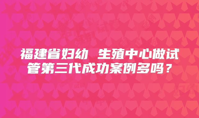 福建省妇幼 生殖中心做试管第三代成功案例多吗？