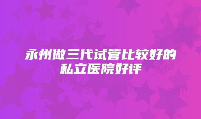永州做三代试管比较好的私立医院好评