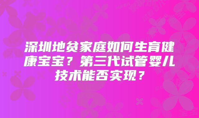深圳地贫家庭如何生育健康宝宝？第三代试管婴儿技术能否实现？