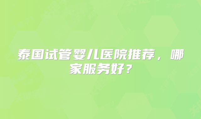 泰国试管婴儿医院推荐，哪家服务好？