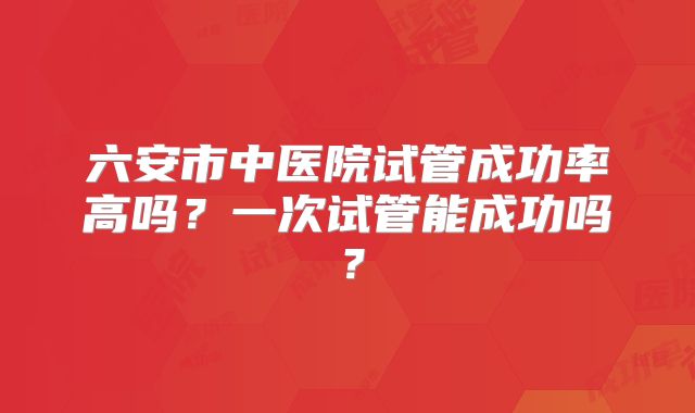 六安市中医院试管成功率高吗?一次试管能成功吗?