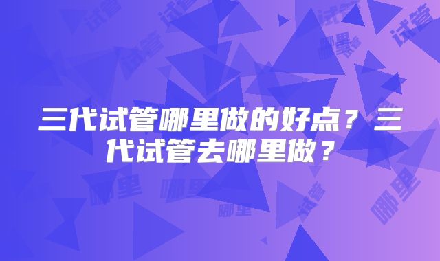 三代试管哪里做的好点？三代试管去哪里做？