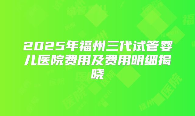 2025年福州三代试管婴儿医院费用及费用明细揭晓
