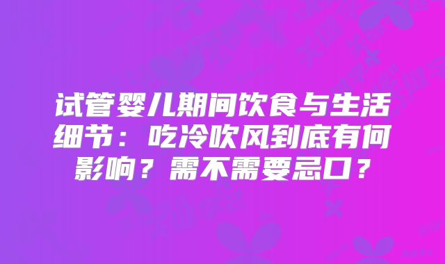 试管婴儿期间饮食与生活细节：吃冷吹风到底有何影响？需不需要忌口？