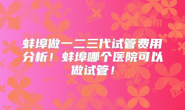 蚌埠做一二三代试管费用分析！蚌埠哪个医院可以做试管！