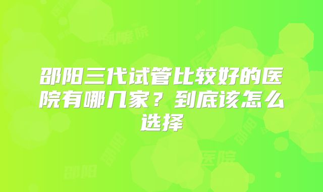 邵阳三代试管比较好的医院有哪几家?到底该怎么选择
