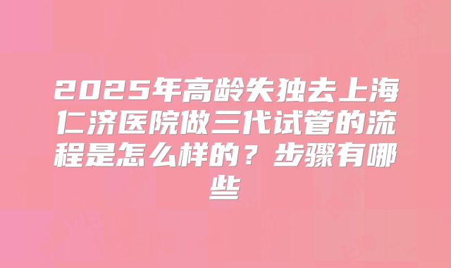 2025年高龄失独去上海仁济医院做三代试管的流程是怎么样的?步骤有哪些