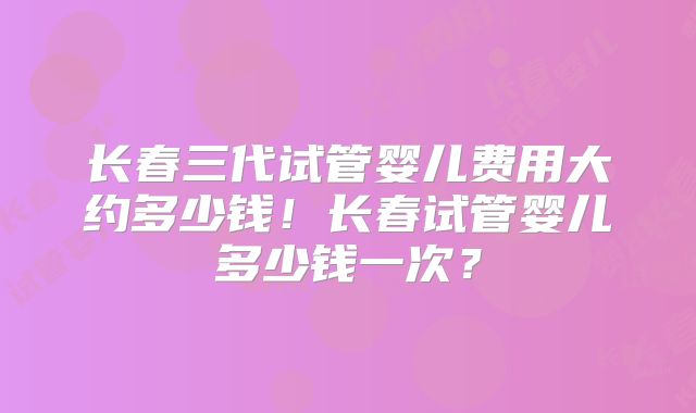 长春三代试管婴儿费用大约多少钱！长春试管婴儿多少钱一次？