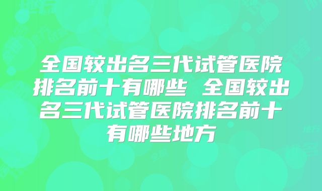 全国较出名三代试管医院排名前十有哪些 全国较出名三代试管医院排名前十有哪些地方