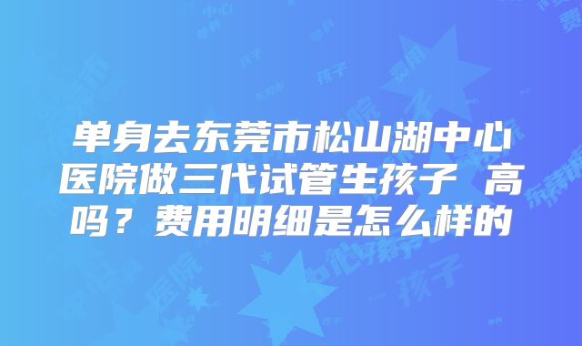 单身去东莞市松山湖中心医院做三代试管生孩子 高吗？费用明细是怎么样的