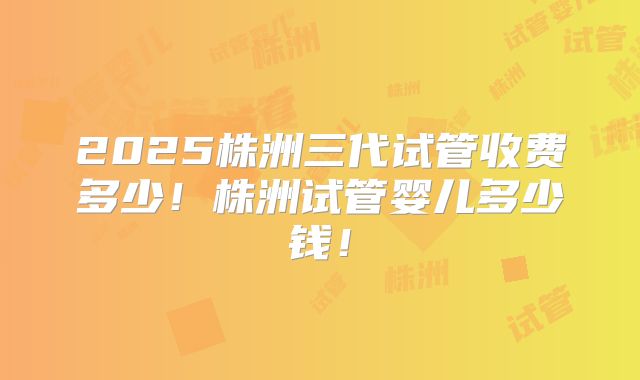 2025株洲三代试管收费多少！株洲试管婴儿多少钱！
