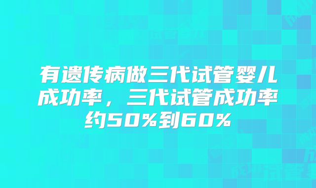 有遗传病做三代试管婴儿成功率，三代试管成功率约50%到60%