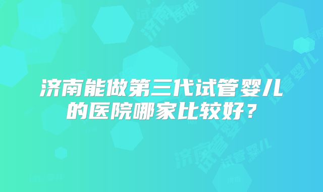 济南能做第三代试管婴儿的医院哪家比较好？