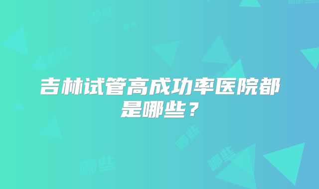 吉林试管高成功率医院都是哪些？
