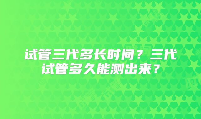 试管三代多长时间？三代试管多久能测出来？