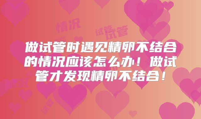 做试管时遇见精卵不结合的情况应该怎么办！做试管才发现精卵不结合！