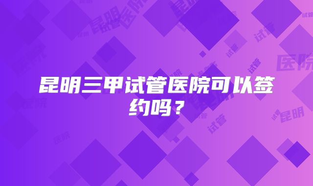 昆明三甲试管医院可以签约吗？