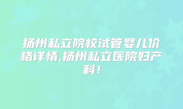 扬州私立院校试管婴儿价格详情,扬州私立医院妇产科!