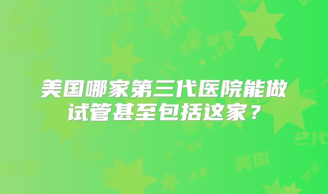美国哪家第三代医院能做试管甚至包括这家?