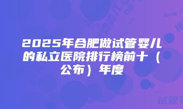 2025年合肥做试管婴儿的私立医院排行榜前十（公布）年度