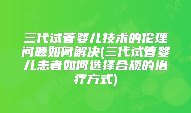 三代试管婴儿技术的伦理问题如何解决(三代试管婴儿患者如何选择合规的治疗方式)